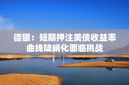 德银：短期押注美债收益率曲线陡峭化面临挑战