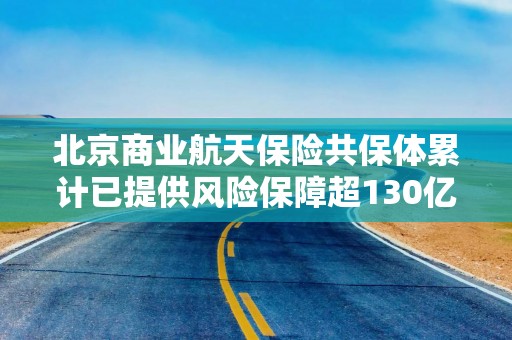 北京商业航天保险共保体累计已提供风险保障超130亿元