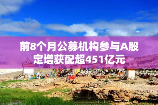 前8个月公募机构参与A股定增获配超451亿元
