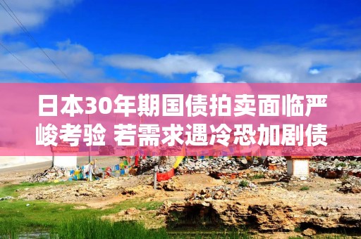 日本30年期国债拍卖面临严峻考验 若需求遇冷恐加剧债市抛售