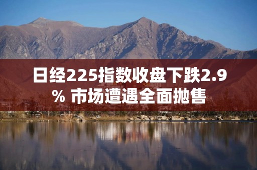 日经225指数收盘下跌2.9% 市场遭遇全面抛售