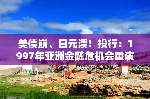 美债崩、日元溃！投行：1997年亚洲金融危机会重演吗？