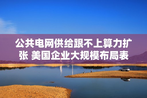 公共电网供给跟不上算力扩张 美国企业大规模布局表后发电