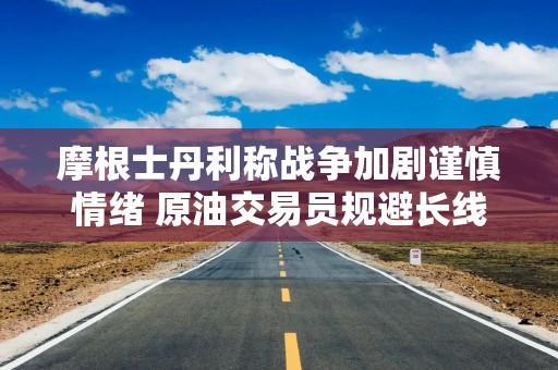 摩根士丹利称战争加剧谨慎情绪 原油交易员规避长线押注