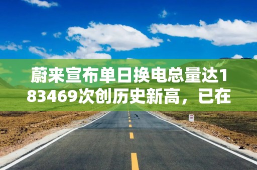 蔚来宣布单日换电总量达183469次创历史新高，已在全国累计建成换电站4160座