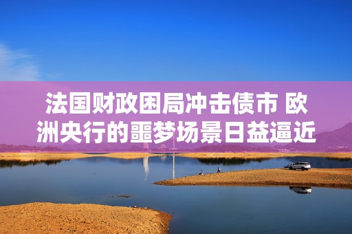 法国财政困局冲击债市 欧洲央行的噩梦场景日益逼近