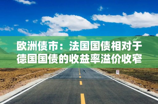 欧洲债市：法国国债相对于德国国债的收益率溢价收窄