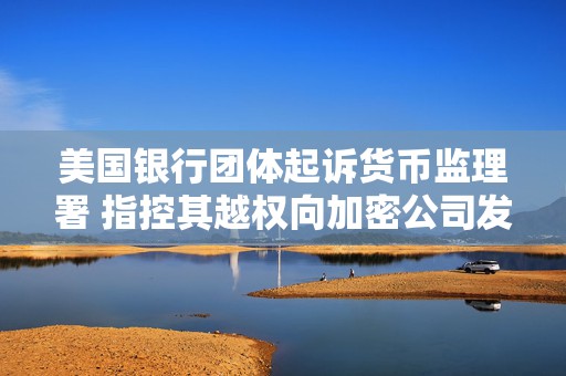 美国银行团体起诉货币监理署 指控其越权向加密公司发放信托牌照