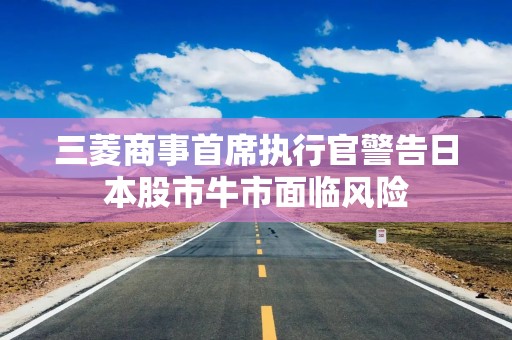 三菱商事首席执行官警告日本股市牛市面临风险