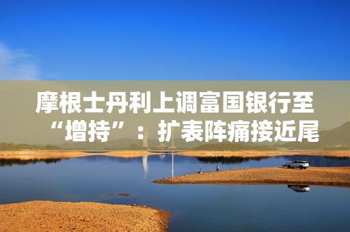 摩根士丹利上调富国银行至“增持”：扩表阵痛接近尾声，盈利能力有望重新抬升