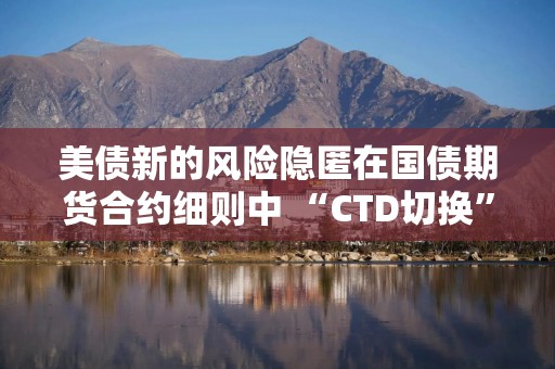 美债新的风险隐匿在国债期货合约细则中 “CTD切换”或加剧抛售