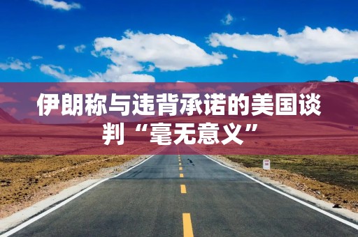 伊朗称与违背承诺的美国谈判“毫无意义”