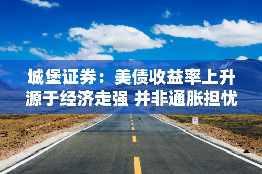 城堡证券：美债收益率上升源于经济走强 并非通胀担忧加剧所致