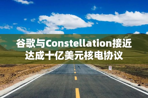 谷歌与Constellation接近达成十亿美元核电协议
