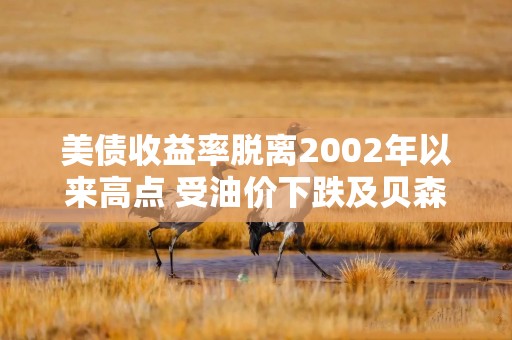 美债收益率脱离2002年以来高点 受油价下跌及贝森特讲话影响