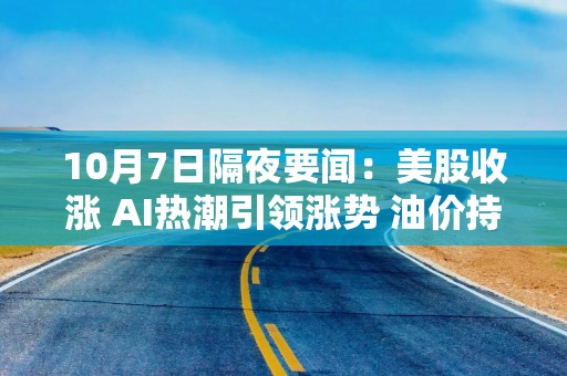 10月7日隔夜要闻：美股收涨 AI热潮引领涨势 油价持稳 苹果联手LG开发智能家居