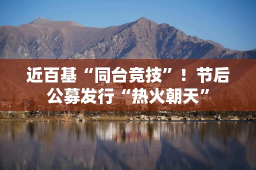 近百基“同台竞技”！节后公募发行“热火朝天”