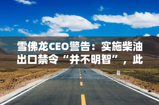 雪佛龙CEO警告：实施柴油出口禁令“并不明智”，此举或将令局势恶化