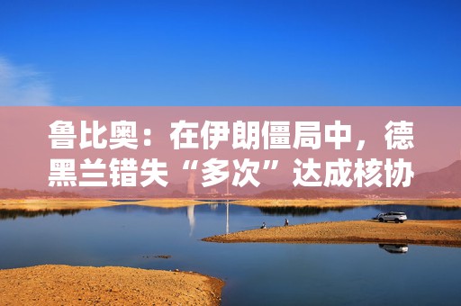 鲁比奥：在伊朗僵局中，德黑兰错失“多次”达成核协议的机会