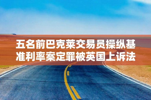 五名前巴克莱交易员操纵基准利率案定罪被英国上诉法院推翻