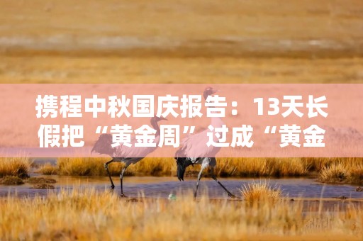 携程中秋国庆报告：13天长假把“黄金周”过成“黄金季”，长线出行与入境游双位数增长