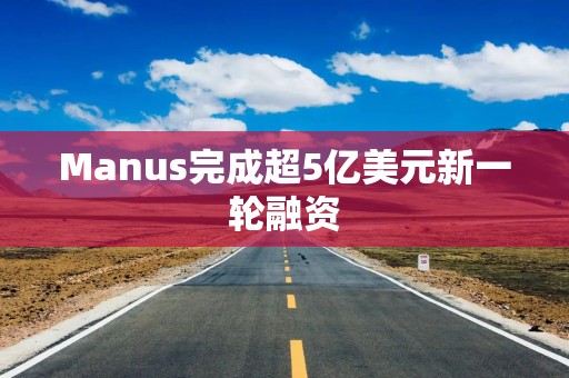 Manus完成超5亿美元新一轮融资