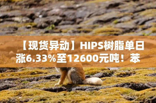 【现货异动】HIPS树脂单日涨6.33%至12600元吨！苯乙烯拉涨+家电需求回暖助推行情