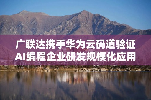 广联达携手华为云码道验证AI编程企业研发规模化应用路径