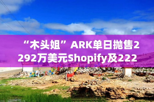 “木头姐”ARK单日抛售2292万美元Shopify及2221万美元Robinhood股票，继续增持国防科技股Kratos
