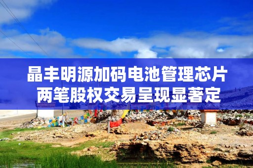 晶丰明源加码电池管理芯片 两笔股权交易呈现显著定价差异