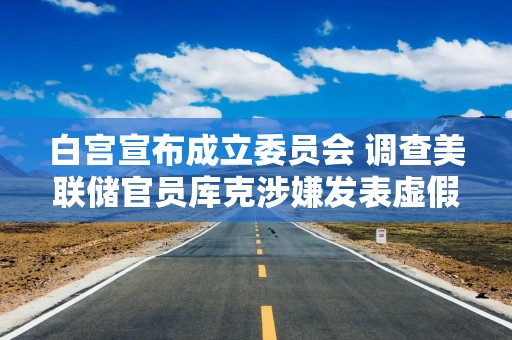 白宫宣布成立委员会 调查美联储官员库克涉嫌发表虚假陈述的指控