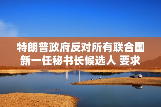 特朗普政府反对所有联合国新一任秘书长候选人 要求推出新候选人
