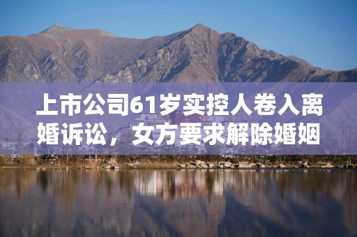 上市公司61岁实控人卷入离婚诉讼，女方要求解除婚姻关系、分割财产