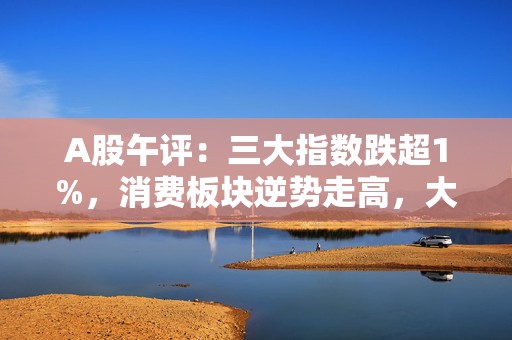 A股午评：三大指数跌超1%，消费板块逆势走高，大金融集体调整！2900股上涨，成交7749亿缩量198亿；机构解读
