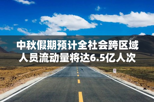 中秋假期预计全社会跨区域人员流动量将达6.5亿人次