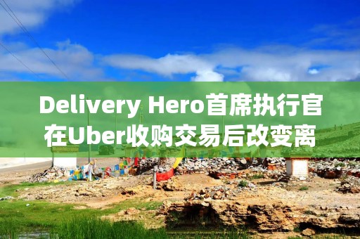 Delivery Hero首席执行官在Uber收购交易后改变离职计划