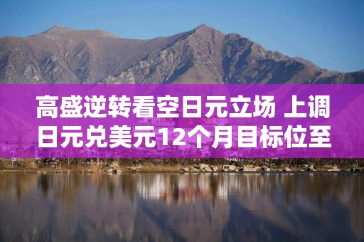 高盛逆转看空日元立场 上调日元兑美元12个月目标位至150