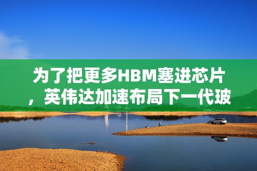 为了把更多HBM塞进芯片，英伟达加速布局下一代玻璃基板