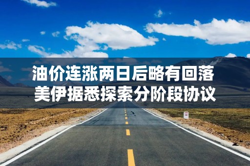 油价连涨两日后略有回落 美伊据悉探索分阶段协议