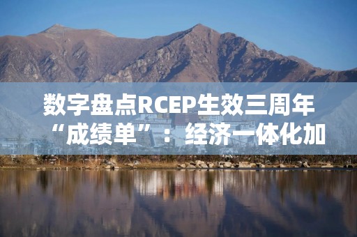 数字盘点RCEP生效三周年“成绩单”：经济一体化加速 机遇增多