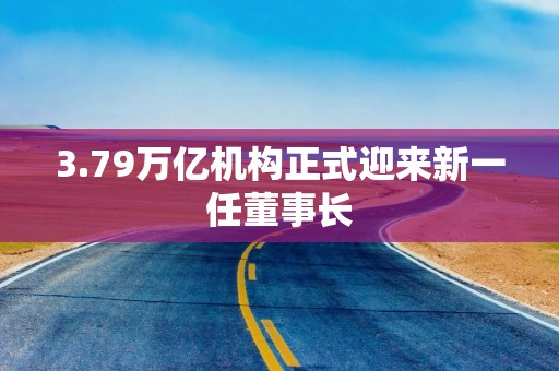 3.79万亿机构正式迎来新一任董事长