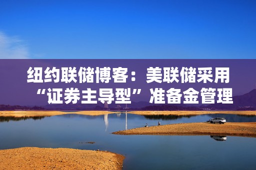 纽约联储博客：美联储采用“证券主导型”准备金管理方式