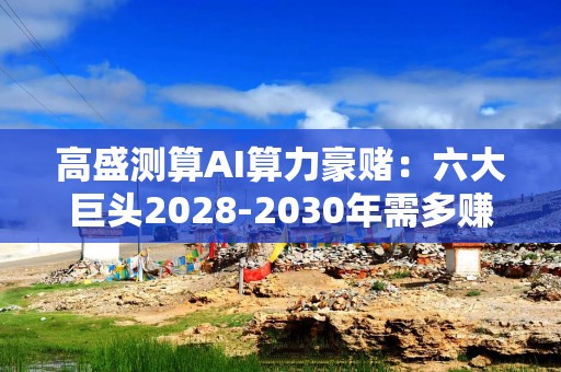 高盛测算AI算力豪赌：六大巨头2028-2030年需多赚1.42万亿美元 以撑起15% ROIC