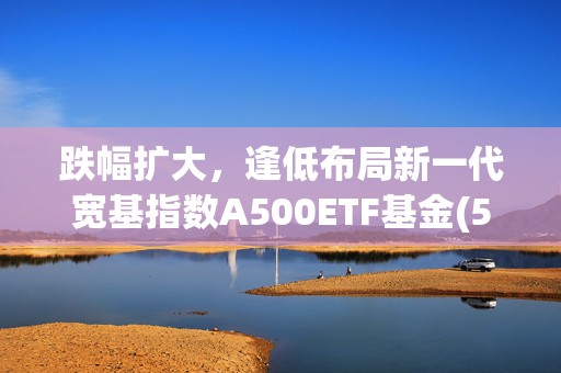 跌幅扩大，逢低布局新一代宽基指数A500ETF基金(512050)