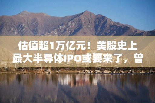 估值超1万亿元！美股史上最大半导体IPO或要来了，曾被英特尔600亿元卖掉