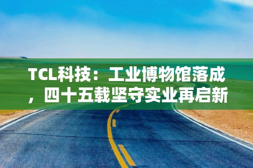 TCL科技：工业博物馆落成，四十五载坚守实业再启新程