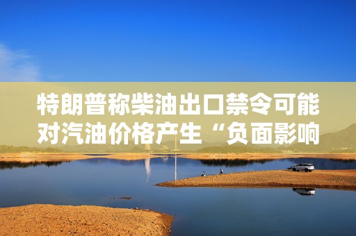 特朗普称柴油出口禁令可能对汽油价格产生“负面影响”