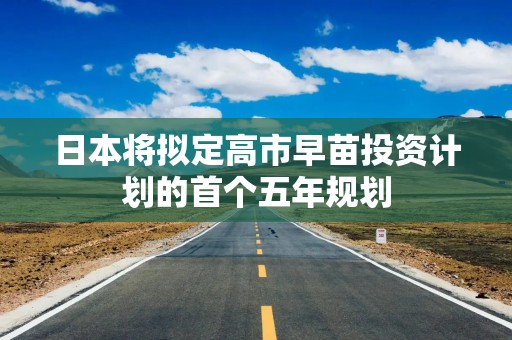 日本将拟定高市早苗投资计划的首个五年规划