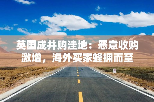 英国成并购洼地：恶意收购激增，海外买家蜂拥而至