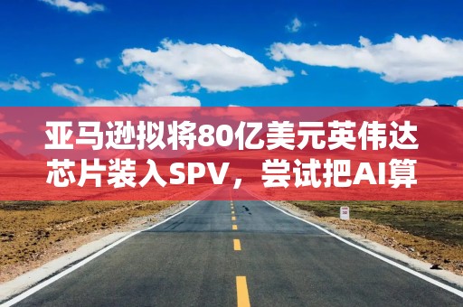 亚马逊拟将80亿美元英伟达芯片装入SPV，尝试把AI算力融资搬出资产负债表